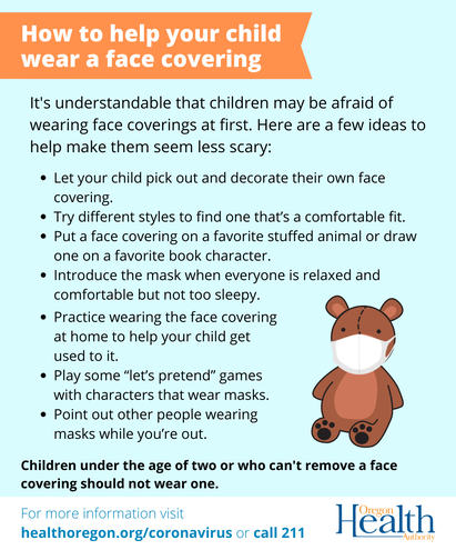 Instructions from the Oregon Health Authority explaining how to help a child wear a face covering and making it seem less scary. This includes letting your child choose their mask, trying different styles, demonstrating on a stuffed animal, introducing masks when everyone is calm, practice wearing masks at home, using imagination and make-believe games to make it fun, and pointing out people wearing masks while you are out.